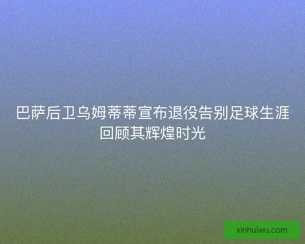 巴萨后卫乌姆蒂蒂宣布退役告别足球生涯回顾其辉煌时光