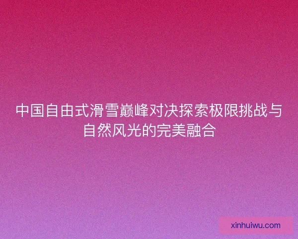 中国自由式滑雪巅峰对决探索极限挑战与自然风光的完美融合