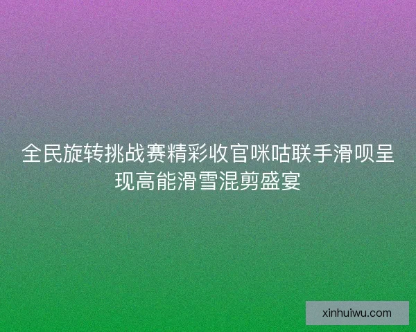 全民旋转挑战赛精彩收官咪咕联手滑呗呈现高能滑雪混剪盛宴