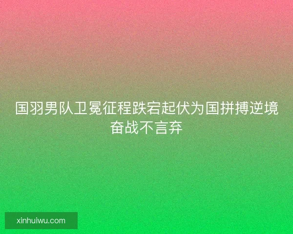 国羽男队卫冕征程跌宕起伏为国拼搏逆境奋战不言弃