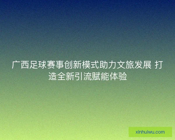广西足球赛事创新模式助力文旅发展 打造全新引流赋能体验