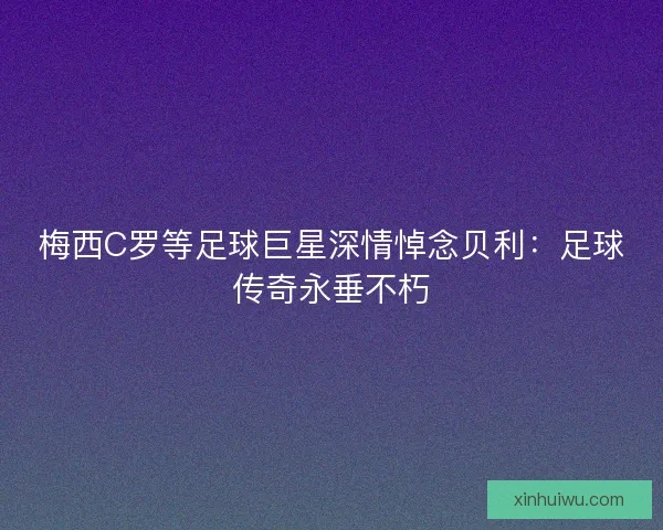 梅西C罗等足球巨星深情悼念贝利：足球传奇永垂不朽
