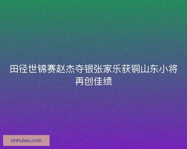 田径世锦赛赵杰夺银张家乐获铜山东小将再创佳绩