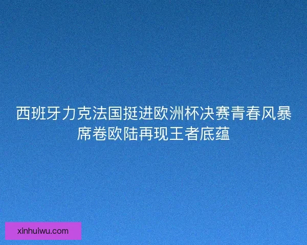 西班牙力克法国挺进欧洲杯决赛青春风暴席卷欧陆再现王者底蕴